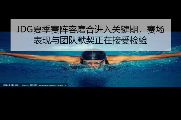 JDG夏季赛阵容磨合进入关键期，赛场表现与团队默契正在接受检验